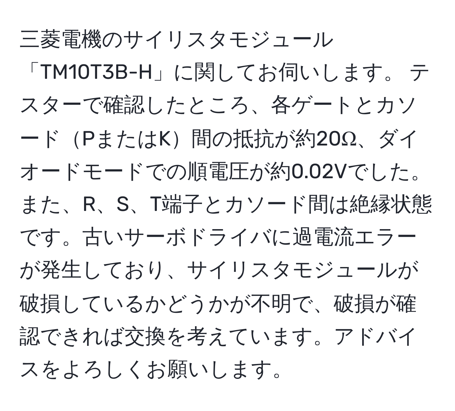 三菱電機のサイリスタモジュール「TM10T3B-H」に関してお伺いします。 テスターで確認したところ、各ゲートとカソードPまたはK間の抵抗が約20Ω、ダイオードモードでの順電圧が約0.02Vでした。また、R、S、T端子とカソード間は絶縁状態です。古いサーボドライバに過電流エラーが発生しており、サイリスタモジュールが破損しているかどうかが不明で、破損が確認できれば交換を考えています。アドバイスをよろしくお願いします。