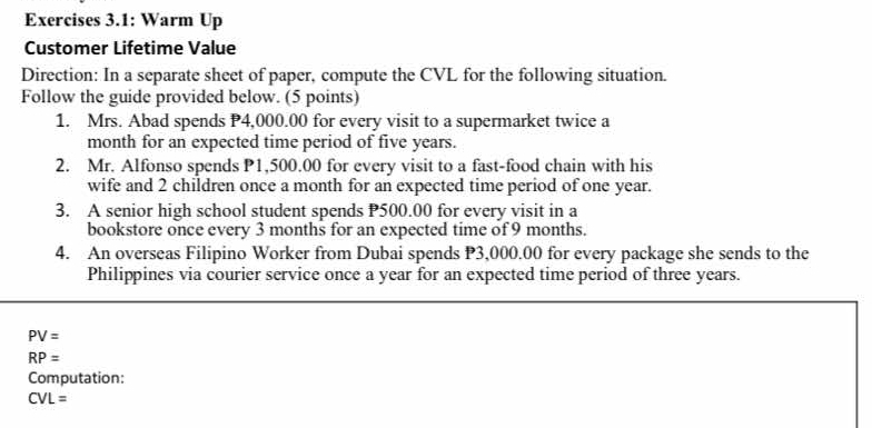 Exercises 3.1: Warm Up 
Customer Lifetime Value 
Direction: In a separate sheet of paper, compute the CVL for the following situation. 
Follow the guide provided below. (5 points) 
1. Mrs. Abad spends P4,000.00 for every visit to a supermarket twice a 
month for an expected time period of five years. 
2. Mr. Alfonso spends P1,500.00 for every visit to a fast-food chain with his 
wife and 2 children once a month for an expected time period of one year. 
3. A senior high school student spends P500.00 for every visit in a 
bookstore once every 3 months for an expected time of 9 months. 
4. An overseas Filipino Worker from Dubai spends P3,000.00 for every package she sends to the 
Philippines via courier service once a year for an expected time period of three years.
PV=
RP=
Computation:
CVL=