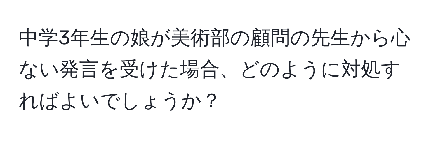 中学3年生の娘が美術部の顧問の先生から心ない発言を受けた場合、どのように対処すればよいでしょうか？