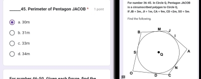 For number 36-45. In Circle Q, Pentagon JACOB
_45. Perimeter of Pentagon JACOB * 1 point is a circumscribed polygon to Circle Q,
JB=3m, A=1m, CA=9m, CD=2m, SO=5m
Find the fallowing
a. 30m
b. 31m
c. 33m
d. 34m
I