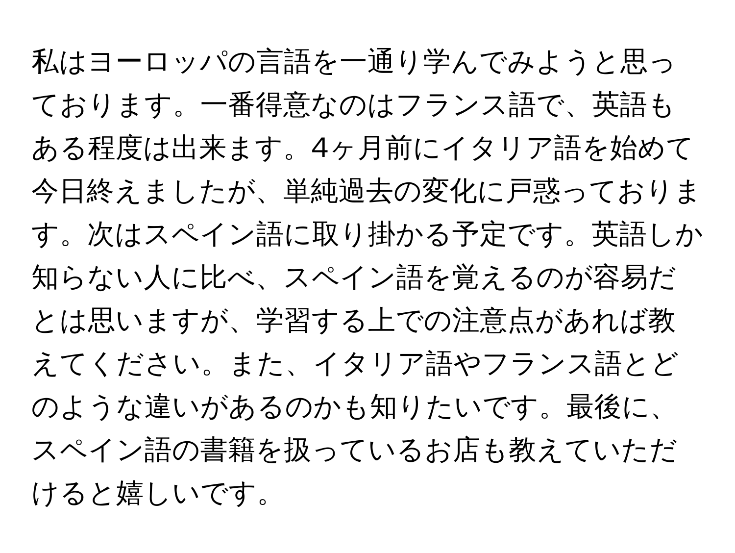 私はヨーロッパの言語を一通り学んでみようと思っております。一番得意なのはフランス語で、英語もある程度は出来ます。4ヶ月前にイタリア語を始めて今日終えましたが、単純過去の変化に戸惑っております。次はスペイン語に取り掛かる予定です。英語しか知らない人に比べ、スペイン語を覚えるのが容易だとは思いますが、学習する上での注意点があれば教えてください。また、イタリア語やフランス語とどのような違いがあるのかも知りたいです。最後に、スペイン語の書籍を扱っているお店も教えていただけると嬉しいです。