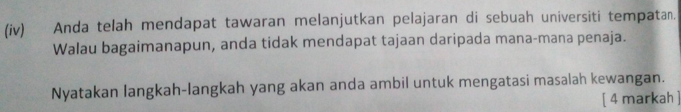 (iv) Anda telah mendapat tawaran melanjutkan pelajaran di sebuah universiti tempatan. 
Walau bagaimanapun, anda tidak mendapat tajaan daripada mana-mana penaja. 
Nyatakan langkah-langkah yang akan anda ambil untuk mengatasi masalah kewangan. 
[ 4 markah ]