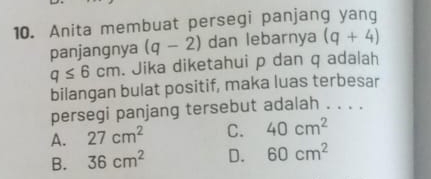 Anita membuat persegi panjang yang
panjangnya (q-2) dan lebarnya (q+4)
q≤ 6cm. Jika diketahui p dan q adalah
bilangan bulat positif, maka luas terbesar
persegi panjang tersebut adalah . . . .
A. 27cm^2 C. 40cm^2
B. 36cm^2 D. 60cm^2