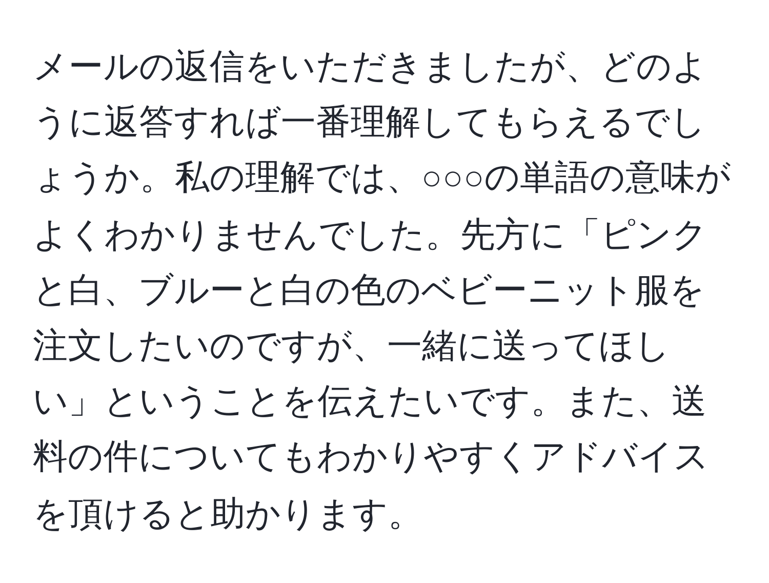 メールの返信をいただきましたが、どのように返答すれば一番理解してもらえるでしょうか。私の理解では、○○○の単語の意味がよくわかりませんでした。先方に「ピンクと白、ブルーと白の色のベビーニット服を注文したいのですが、一緒に送ってほしい」ということを伝えたいです。また、送料の件についてもわかりやすくアドバイスを頂けると助かります。