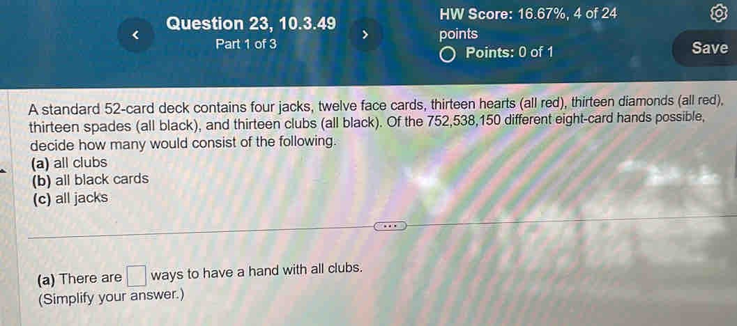 HW Score: 16.67%, 4 of 24
Question 23, 10.3.49 > points
Part 1 of 3 Save
Points: 0 of 1
A standard 52 -card deck contains four jacks, twelve face cards, thirteen hearts (all red), thirteen diamonds (all red),
thirteen spades (all black), and thirteen clubs (all black). Of the 752, 538, 150 different eight-card hands possible,
decide how many would consist of the following.
(a) all clubs
(b) all black cards
(c) all jacks
(a) There are □ ways to have a hand with all clubs.
(Simplify your answer.)