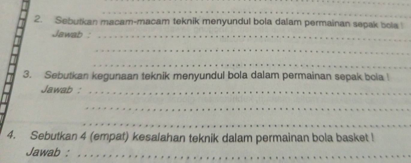 Sebutkan macam-macam teknik menyundul bola dalam permainan sepak bola ! 
Jawab :_ 
_ 
_ 
3. Sebutkan kegunaan teknik menyundul bola dalam permainan sepak bola ! 
Jawab :_ 
_ 
_ 
_ 
4. Sebutkan 4 (empat) kesalahan teknik dalam permainan bola basket ! 
Jawab :_