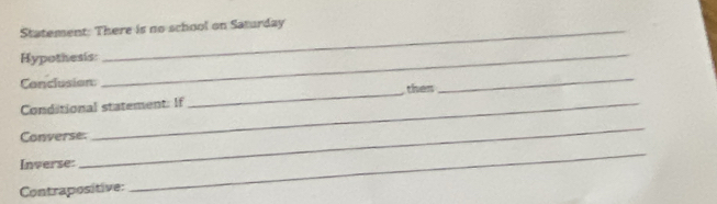 Statement: There is no school on Saturday 
Hypothesis: 
_ 
_ 
_ 
Conclusion: then 
Conditional statement: If 
_ 
Converse. 
Inverse: 
Contrapositive: 
_