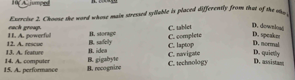 10 A. jumped B. cookeD
Exercise 2. Choose the word whose main stressed syllable is placed differently from that of the other 
each group.
11. A. powerful B. storage C. tablet
D. download
12. A. rescue B. safely C. complete
D. speaker
13. A. feature B. idea C. laptop
D. normal
C. navigate D. quietly
14. A. computer B. gigabyte
C. technology D. assistant
15. A. performance B. recognize