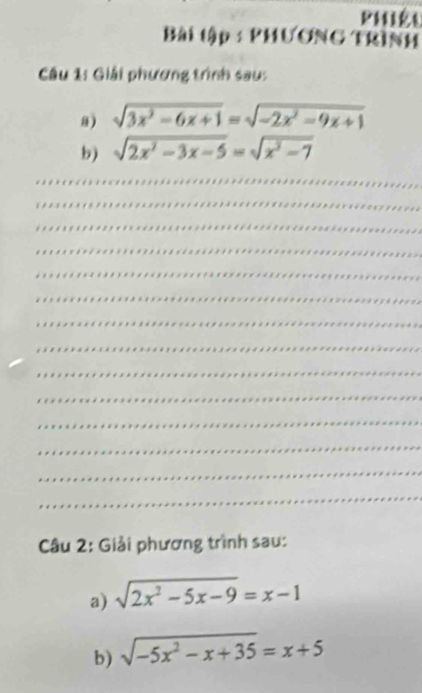 PHiêt 
Bài tập : PHƯơNG TRìNH 
Câu 1: Giải phương trình sau: 
a) sqrt(3x^2-6x+1)=sqrt(-2x^2-9x+1)
b) sqrt(2x^2-3x-5)=sqrt(x^2-7)
_ 
_ 
_ 
_ 
_ 
_ 
_ 
_ 
_ 
_ 
_ 
_ 
_ 
_ 
Câu 2: Giải phương trình sau: 
a) sqrt(2x^2-5x-9)=x-1
b) sqrt(-5x^2-x+35)=x+5