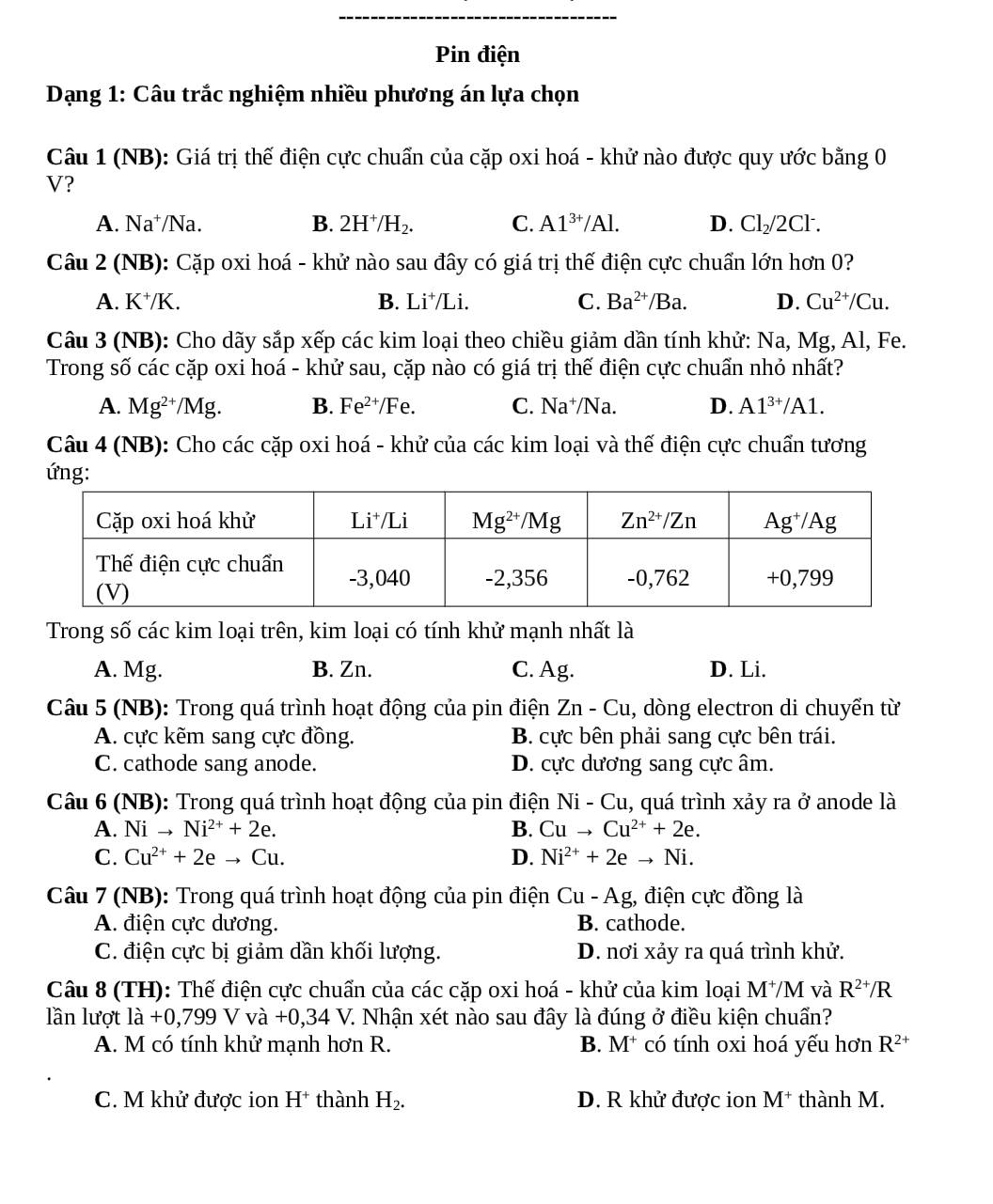 Pin điện
Dạng 1: Câu trắc nghiệm nhiều phương án lựa chọn
Câu 1 (NB): Giá trị thế điện cực chuẩn của cặp oxi hoá - khử nào được quy ước bằng 0
V?
A. Na^+/Na B. 2H^+/H_2. C. A1^(3+)/Al. D. Cl_2/2Cl^-.
Câu 2 (NB): Cặp oxi hoá - khử nào sau đây có giá trị thế điện cực chuẩn lớn hơn 0?
A. K^+/K. B. Li^+ /Li. C. Ba^(2+) /Ba. D. Cu^(2+)/Cu.
Câu 3 (NB): Cho dãy sắp xếp các kim loại theo chiều giảm dần tính khử: Na, Mg, Al, Fe.
Trong số các cặp oxi hoá - khử sau, cặp nào có giá trị thế điện cực chuẩn nhỏ nhất?
A. Mg^(2+)/Mg. B. Fe^(2+)/Fe. C. Na^+/Na. D. A1^(3+)/A1.
Câu 4 (NB): Cho các cặp oxi hoá - khử của các kim loại và thế điện cực chuẩn tương
ứng:
Trong số các kim loại trên, kim loại có tính khử mạnh nhất là
A. Mg. B. Zn. C. Ag. D. Li.
Câu 5 (NB): Trong quá trình hoạt động của pin điện Zn - Cu, dòng electron di chuyển từ
A. cực kẽm sang cực đồng. B. cực bên phải sang cực bên trái.
C. cathode sang anode. D. cực dương sang cực âm.
Câu 6 (NB): Trong quá trình hoạt động của pin điện Ni - Cu, quá trình xảy ra vector O anode là
A. Ni to Ni^(2+)+2e. B. Cuto Cu^(2+)+2e.
C. Cu^(2+)+2eto Cu. D. Ni^(2+)+2eto Ni.
Câu 7 (NB): Trong quá trình hoạt động của pin điện C u-Ag 3, điện cực đồng là
A. điện cực dương. B. cathode.
C. điện cực bị giảm dần khối lượng. D. nơi xảy ra quá trình khử.
Câu 8 (TH): Thế điện cực chuẩn của các cặp oxi hoá - khử của kim loại M^+/M và R^(2+)/R
lần lượt ldot a+0,799V va+0,34V 7. Nhận xét nào sau đây là đúng ở điều kiện chuẩn?
A. M có tính khử mạnh hơn R. B. M^+ có tính oxi hoá yếu hơn R^(2+)
C. M khử được ion H^+ thành H_2. D. R khử được ion M^+ thành M.