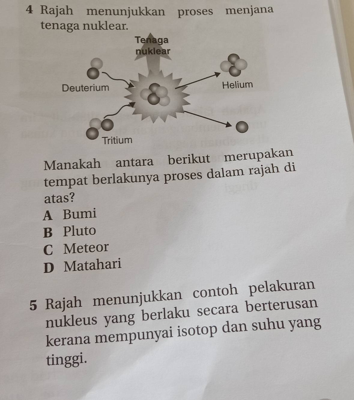 Rajah menunjukkan proses menjana
tenaga nuklear.
Manakah antara berikut merupakan
tempat berlakunya proses dalam rajah di
atas?
A Bumi
B Pluto
C Meteor
D Matahari
5 Rajah menunjukkan contoh pelakuran
nukleus yang berlaku secara berterusan
kerana mempunyai isotop dan suhu yang
tinggi.