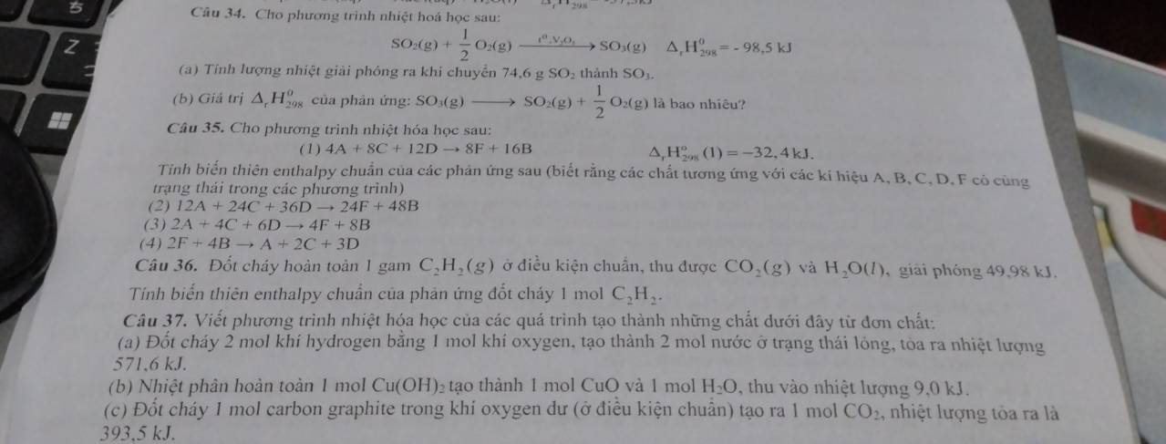 Cho phương trình nhiệt hoá học sau:
SO_2(g)+ 1/2 O_2(g)xrightarrow t_2V_3O_4SO_3(g)△ _rH_(298)^(θ)=-98.5kJ
a  (a) Tinh lượng nhiệt giải phóng ra khi chuyển 74,6 g : SO thành SO_3
(b) Giá trị △ _rH_(298)^o của phân ứng: SO_3(g)to SO_2(g)+ 1/2 O_2(g) là bao nhiêu?
Câu 35. Cho phương trình nhiệt hóa học sau:
(1) 4A+8C+12Dto 8F+16B^(H_(200)°(1)=-32,4kJ.
Tinh biến thiên enthalpy chuẩn của các phản ứng sau (biết rằng các chất tương ứng với các kí hiệu A, B, C, D, F có cùng
trạng thái trong các phương trình)
(2) 12A+24C+36Dto 24F+48B
(3) 2A+4C+6Dto 4F+8B
(4) 2F+4Bto A+2C+3D
Câu 36. Đốt cháy hoàn toàn 1 gam C_2)H_2(g) ở điều kiện chuẩn, thu được CO_2(g) và H_2O(l) , giải phóng 49,98 kJ.
Tính biển thiên enthalpy chuẩn của phản ứng đổt cháy 1 mo C_2H_2.
Câu 37. Viết phương trình nhiệt hóa học của các quá trình tạo thành những chất dưới đây từ đơn chất:
(a) Đốt cháy 2 mol khí hydrogen bằng 1 mol khí oxygen, tạo thành 2 mol nước ở trạng thái lỏng, tòa ra nhiệt lượng
571,6 kJ.
(b) Nhiệt phân hoàn toàn 1 mol Cu(OH)_2t ao thành 1 mol CuO và 1 mol H_2O , thu vào nhiệt lượng 9,0 kJ.
(c) Đốt cháy 1 mol carbon graphite trong khí oxygen dư (ở điều kiện chuẩn) tạo ra 1 mol CO_2 , nhiệt lượng tòa ra là
393,5 kJ.