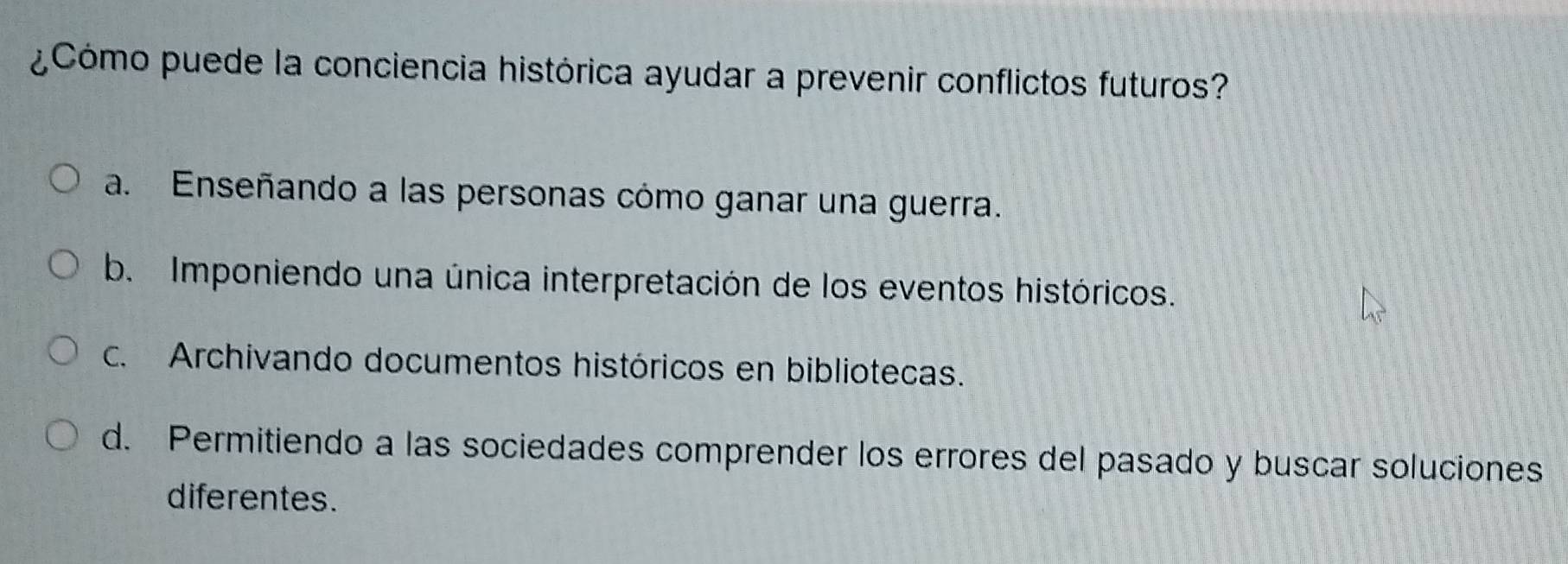 ¿Cómo puede la conciencia histórica ayudar a prevenir conflictos futuros?
a. Enseñando a las personas cómo ganar una guerra.
b. Imponiendo una única interpretación de los eventos históricos.
c. Archivando documentos históricos en bibliotecas.
d. Permitiendo a las sociedades comprender los errores del pasado y buscar soluciones
diferentes.