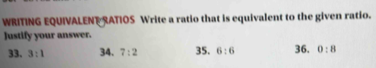 WRITING EQUIVALEN RATIOS Write a ratio that is equivalent to the given ratio. 
Justify your answer. 
33. 3:1 34. 7:2 35. 6:6 36. 0:8