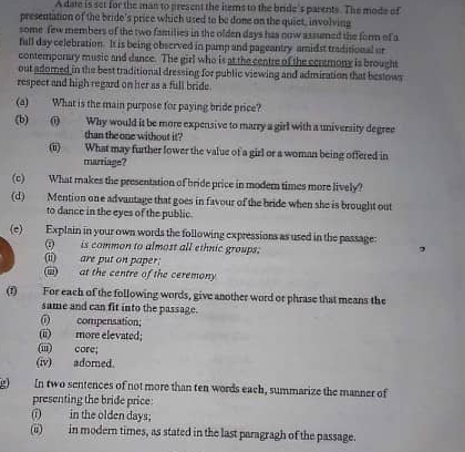 A date is set for the man to present the items to the bride's parents. The mode of 
presentation of the bride's price which used to be dome on the quiet, involving 
some few members of the two families in the olden days has now assuned the form of a 
full day celebration. It is being observed in pamp and pageantry amidst traditional or 
contemporary music and dance. The girl who is at the centre of the cersmony is brought 
out adomed in the best traditional dressing for public viewing and admiration that bestows 
respect and high regard on her as a full bride. 
(a) What is the main purpose for paying bride price? 
(b) (i) Why would it be more expensive to marry a girl with a university degree 
than the one without it? 
i) What may further lower the value of a girl or a woman being offered in 
marriage? 
(c) What makes the presentation of bride price in modern times more lively? 
(d) Mention one advantage that goes in favour of the bride when she is brought out 
to dance in the eyes of the public. 
(e) Explain in your own words the following expressions as used in the passage: 
is common to almost all ethnic groups: 
(ii) are put on paper: 
(iii) at the centre of the ceremony 
(1) For each of the following words, give another word or phrase that means the 
same and can fit into the passage. 
(i) compensation; 
(ii) more elevated; 
(iii) core; 
(iv) adomed. 
g) In two sentences of not more than ten words each, summarize the manner of 
presenting the bride price: 
(i) in the olden days; 
(ii) in modern times, as stated in the last paragragh of the passage.