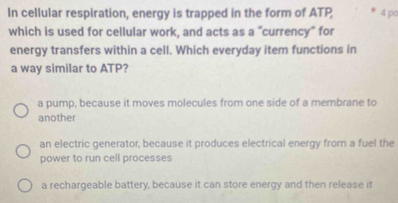 In cellular respiration, energy is trapped in the form of ATP 4 po
which is used for cellular work, and acts as a "currency" for
energy transfers within a cell. Which everyday item functions in
a way similar to ATP?
a pump, because it moves molecules from one side of a membrane to
another
an electric generator, because it produces electrical energy from a fuel the
power to run cell processes
a rechargeable battery, because it can store energy and then release it