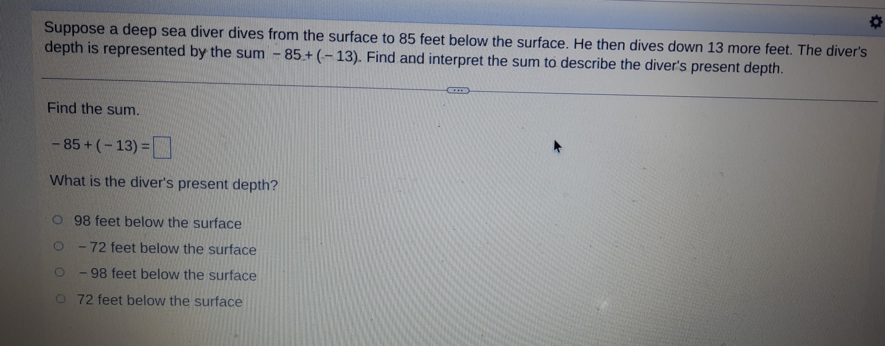 Suppose a deep sea diver dives from the surface to 85 feet below the surface. He then dives down 13 more feet. The diver's
depth is represented by the sum -85+(-13). Find and interpret the sum to describe the diver's present depth.
Find the sum.
-85+(-13)=□
What is the diver's present depth?
98 feet below the surface
- 72 feet below the surface
- 98 feet below the surface
72 feet below the surface