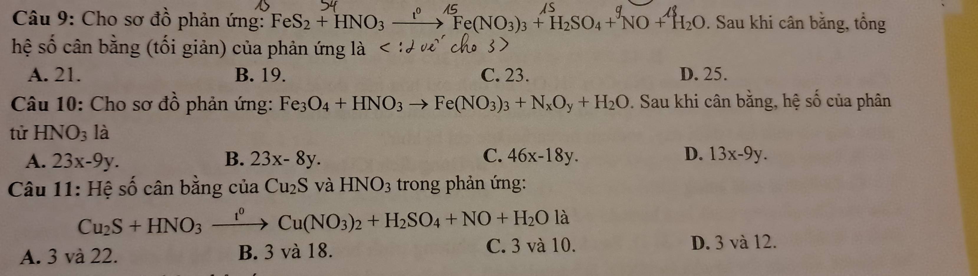 Cho sơ đồ phản ứng: FeS_2+HNO_3 xrightarrow I^0Fe(NO_3)_3+H_2SO_4+NO+H_2O. Sau khi cân bằng, tổng
hệ số cân bằng (tối giản) của phản ứng là
A. 21. B. 19. C. 23. D. 25.
Câu 10: Cho sơ đồ phản ứng: Fe_3O_4+HNO_3to Fe(NO_3)_3+N_xO_y+H_2O. Sau khi cân bằng, hệ số của phân
tử j HNO_3 là
A. 23x-9y. B. 23x-8y. C. 46x-18y. D. 13x-9y. 
Câu 11: Hệ số cân bằng cuaCu_2S và HNO_3 trong phản ứng:
Cu_2S+HNO_3xrightarrow I^0Cu(NO_3)_2+H_2SO_4+NO+H_2O là
A. 3 và 22. B. 3 và 18. C. 3 và 10.
D. 3 và 12.