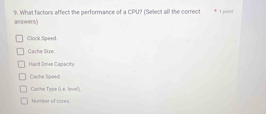 What factors affect the performance of a CPU? (Select all the correct * 1 point
answers)
Clock Speed.
Cache Size.
Hard Drive Capacity.
Cache Speed.
Cache Type (i.e. level).
Number of cores.