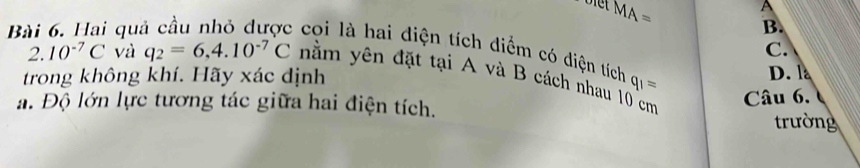 MA=
A
Bài qu B.
C.
: coi là hai diện tích diểm có diện tích q_1=
trong không khí. Hãy xác định D. l
2. 10^(-7)C và q_2=6,4.10^(-7)C nằm yên đặt tại A và B cách nhau 10 cm
a. Độ lớn lực tương tác giữa hai điện tích. Câu 6. 
trường