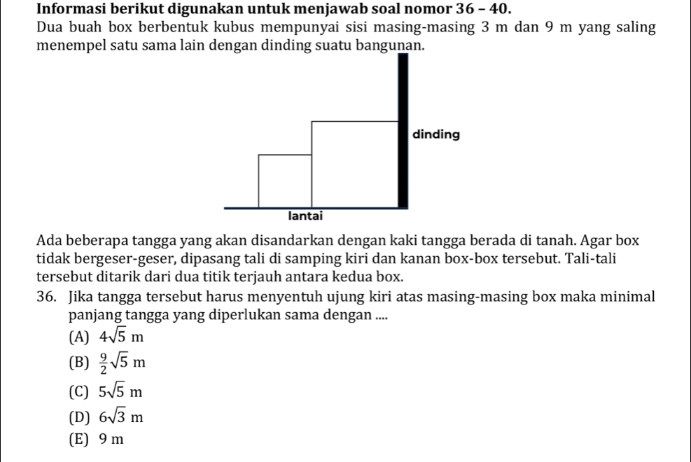 Informasi berikut digunakan untuk menjawab soal nomor 36 - 40.
Dua buah box berbentuk kubus mempunyai sisi masing-masing 3 m dan 9 m yang saling
menempel satu sama lain dengan dinding suatu bangunan.
dinding
lantai
Ada beberapa tangga yang akan disandarkan dengan kaki tangga berada di tanah. Agar box
tidak bergeser-geser, dipasang tali di samping kiri dan kanan box-box tersebut. Tali-tali
tersebut ditarik dari dua titik terjauh antara kedua box.
36. Jika tangga tersebut harus menyentuh ujung kiri atas masing-masing box maka minimal
panjang tangga yang diperlukan sama dengan ....
(A) 4sqrt(5)m
(B)  9/2 sqrt(5)m
(C) 5sqrt(5)m
(D) 6sqrt(3)m
(E) 9 m