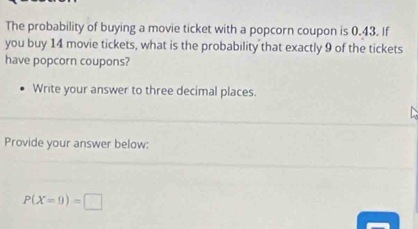 The probability of buying a movie ticket with a popcorn coupon is 0.43. If 
you buy 14 movie tickets, what is the probability that exactly 9 of the tickets 
have popcorn coupons? 
Write your answer to three decimal places. 
Provide your answer below:
P(X=0)=□