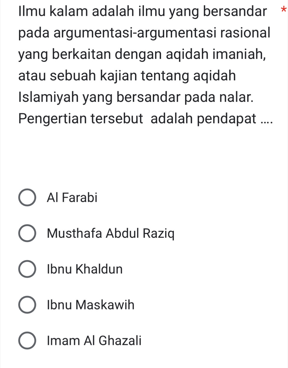 Ilmu kalam adalah ilmu yang bersandar *
pada argumentasi-argumentasi rasional
yang berkaitan dengan aqidah imaniah,
atau sebuah kajian tentang aqidah
Islamiyah yang bersandar pada nalar.
Pengertian tersebut adalah pendapat ....
Al Farabi
Musthafa Abdul Raziq
Ibnu Khaldun
Ibnu Maskawih
Imam Al Ghazali