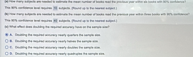 How many subjects are needed to estimate the mean number of books read the previous year within six books with 90% confidence?
This 90% confidence level requires 10 subjects. (Round up to the nearest subject.)
(b) How many subjects are needed to estimate the mean number of books read the previous year within three books with 90% confidence?
This 90% confidence level requires 40 subjects. (Round up to the nearest subject.)
(c) What effect does doubling the required accuracy have on the sample size?
A. Doubling the required accuracy nearly quarters the sample size.
B. Doubling the required accuracy nearly halves the sample size
C. Doubling the required accuracy nearly doubles the sample size.
D. Doubling the required accuracy nearly quadruples the sample size.