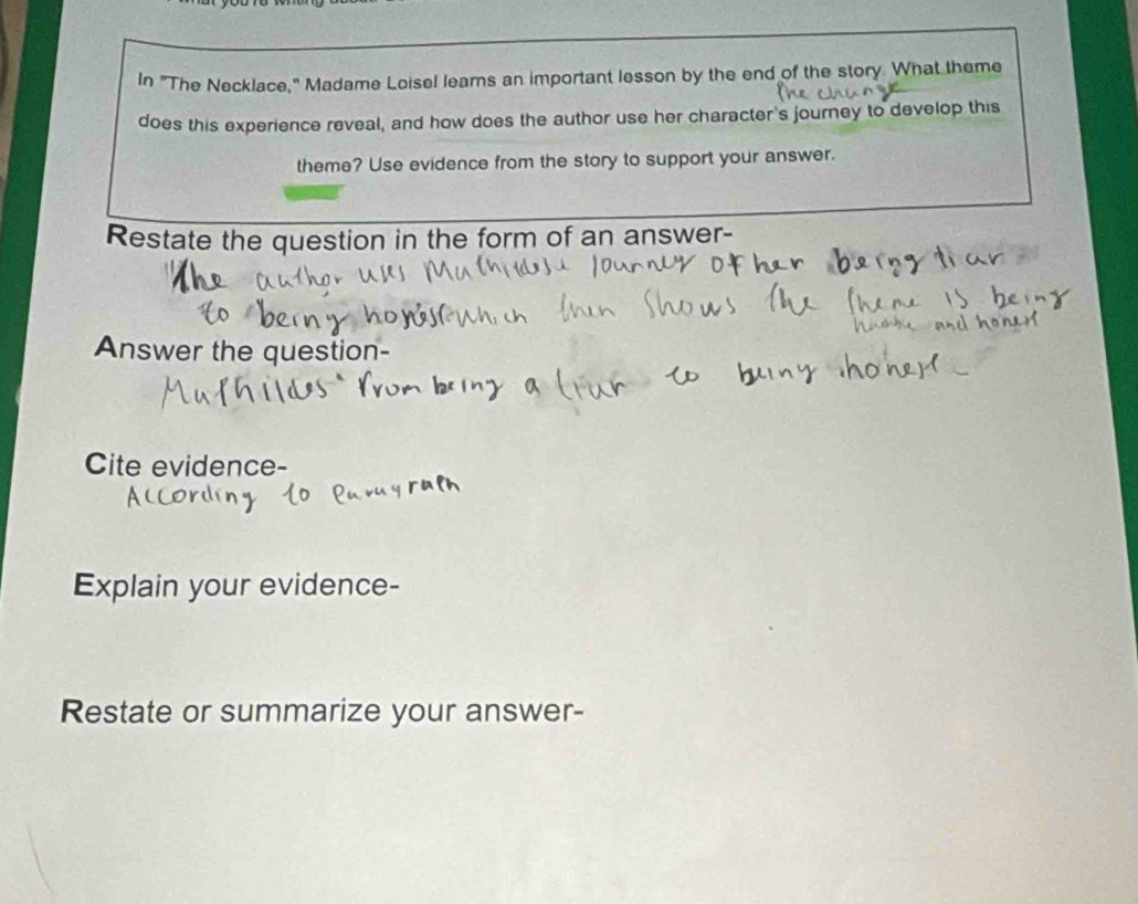 In "The Necklace," Madame Loisel learns an important lesson by the end of the story. What theme 
does this experience reveal, and how does the author use her character's journey to develop this 
theme? Use evidence from the story to support your answer. 
Restate the question in the form of an answer- 
Answer the question- 
Cite evidence- 
Explain your evidence- 
Restate or summarize your answer-