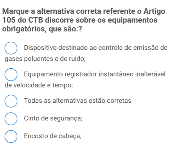 Marque a alternativa correta referente o Artigo
105 do CTB discorre sobre os equipamentos
obrigatórios, que são:?
Dispositivo destinado ao controle de emissão de
gases poluentes e de ruído;
Equipamento registrador instantâneo inalterável
de velocidade e tempo;
Todas as alternativas estão corretas
Cinto de segurança;
Encosto de cabeça;