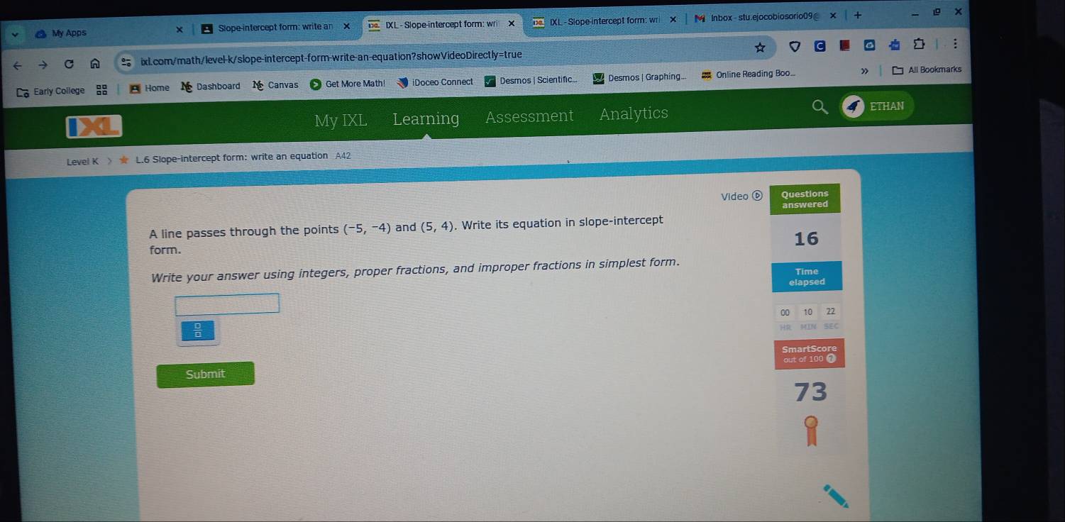 My Apps Slope-intercept form: write an X IXL - Slope-intercept form: wri IXL - Slope intercept form: wri lnbox-stu.ejocobiosorio09 x 
ixL.com/math/level-k/slope-intercept-form-write-an-equation?showVideoDirectly=true 
Early College Home Dashboard Canvas Get More Math iDoceo Connect Desmos | Scientific. Desmos | Graphing... Online Reading Boo. » All Bookmarks 
My IXL Learning Assessment Analytics ETHAN 
Level K 》 L.6 Slope-intercept form: write an equation A42 
Video ⑥ Questions 
answered 
A line passes through the points (-5,-4) and (5,4). Write its equation in slope-intercept
16
form. 
Write your answer using integers, proper fractions, and improper fractions in simplest form. Time 
elapsed 
00 10 72 
MIN SEC 
SmartScore 
Submit out of 100 7 
73