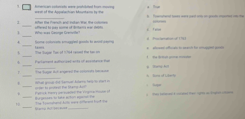 American colonists were prohibited from moving a. True
west of the Appalachian Mountains by the
_
b. Townshend taxes were paid only on goods imported into the
_
2. After the French and Indian War, the colonies colonies
offered to pay some of Britain's war debts. c. False
_
3. Who was George Grenville?
_
4. Some colonists smuggled goods to avoid paying d. Proclamation of 1763
taxes. e. allowed officials to search for smuggled goods
_
5. The Sugar Tax of 1764 raised the tax on
f. the British prime minister
_
6. Parliament authorized writs of assistance that
_
g. Stamp Act
_
7. The Sugar Act angered the colonists because
_
h Sons of Liberty
8. What group did Samuel Adams help to start in
_order to protest the Stamp Act? i. Sugar
9. Patrick Henry persuaded the Virginia House of
_Burgesses to take action against the . they believed it violated their rights as English citizens
_
10. The Townshend Acts were different from the
Stamp Act because_