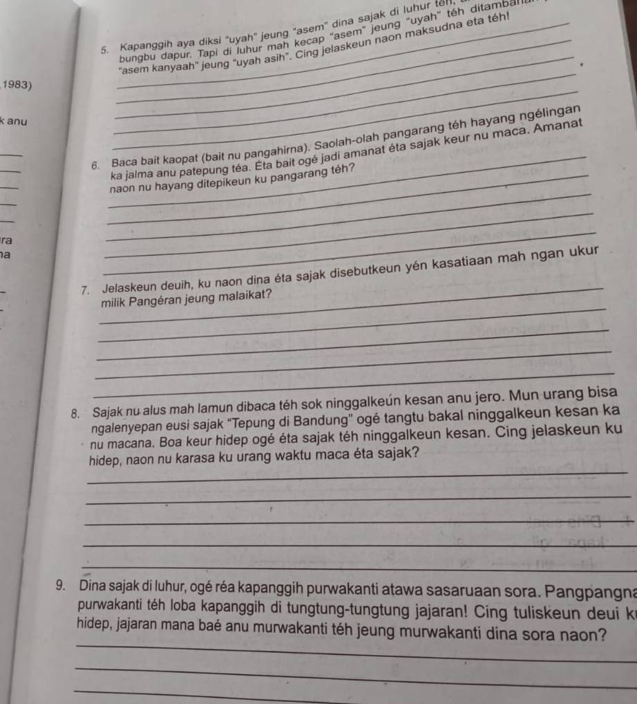 Kapanggih aya diksi 'uyah' jeung "asem' dina sajak di luhur ten 
bungbu dapur. Tapi di luhur mah kecap "asem" jeung "uyah” téh ditambar 
_"asem kanyaah' jeung “uyah asih”. Cing jelaskeun naon maksudna eta téh! 
. 
1983) 
k anu 
_ 
_ 
_ 
_ 
_ 
_ 
6. Baca bait kaopat (bait nu pangahirna). Saolah-olah pangarang téh hayang ngélingan 
ka jalma anu patepung téa. Éta bait ogé jadi amanat éta sajak keur nu maca. Amanat 
_ 
_naon nu hayang ditepikeun ku pangarang téh? 
_ 
_ 
ra 
_ 
a 
_ 
_ 
_ 
7. Jelaskeun deuih, ku naon dina éta sajak disebutkeun yén kasatiaan mah ngan ukur 
_ 
milik Pangéran jeung malaikat? 
_ 
_ 
_ 
8. Sajak nu alus mah lamun dibaca téh sok ninggalkeún kesan anu jero. Mun urang bisa 
ngalenyepan eusi sajak “Tepung di Bandung” ogé tangtu bakal ninggalkeun kesan ka 
nu macana. Boa keur hidep ogé éta sajak téh ninggalkeun kesan. Cing jelaskeun ku 
_ 
hidep, naon nu karasa ku urang waktu maca éta sajak? 
_ 
_ 
_ 
_ 
9. Dina sajak di luhur, ogé réa kapanggih purwakanti atawa sasaruaan sora. Pangpangna 
purwakanti téh loba kapanggih di tungtung-tungtung jajaran! Cing tuliskeun deui k 
_ 
hidep, jajaran mana baé anu murwakanti téh jeung murwakanti dina sora naon? 
_ 
_