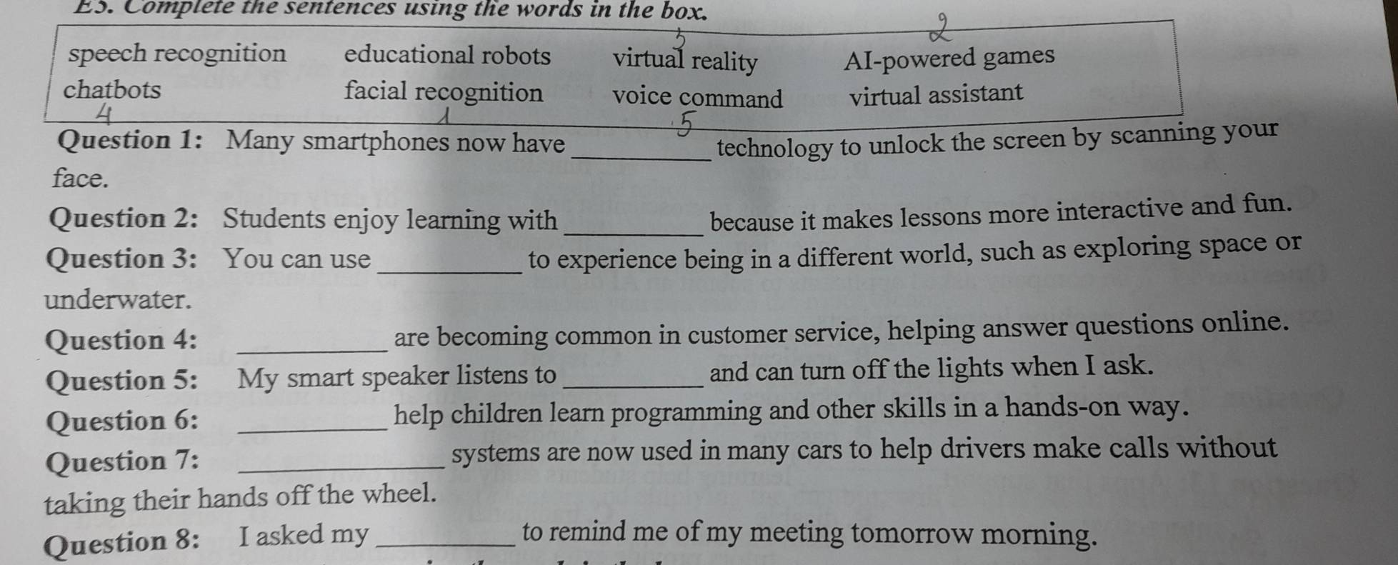 ES. Complete the sentences using the words in the box.
speech recognition educational robots virtual reality AI-powered games
chatbots facial recognition voice command virtual assistant
Question 1: Many smartphones now have _technology to unlock the screen by scanning your
face.
Question 2: Students enjoy learning with_
because it makes lessons more interactive and fun.
Question 3: You can use _to experience being in a different world, such as exploring space or
underwater.
Question 4: _are becoming common in customer service, helping answer questions online.
Question 5: My smart speaker listens to _and can turn off the lights when I ask.
Question 6: _help children learn programming and other skills in a hands-on way.
Question 7: _systems are now used in many cars to help drivers make calls without
taking their hands off the wheel.
Question 8: I asked my _to remind me of my meeting tomorrow morning.