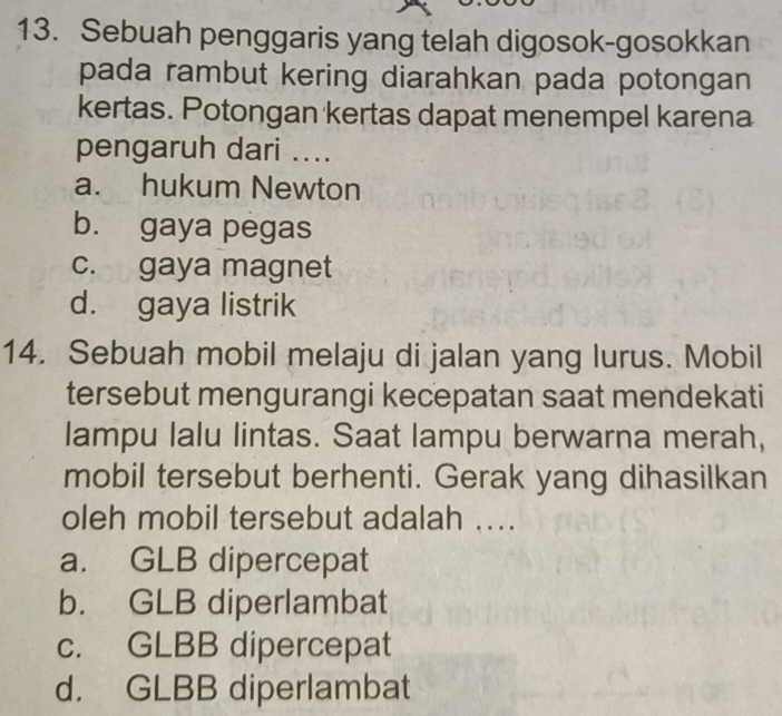 Sebuah penggaris yang telah digosok-gosokkan
pada rambut kering diarahkan pada potongan
kertas. Potongan kertas dapat menempel karena
pengaruh dari ....
a. hukum Newton
b. gaya pegas
c. gaya magnet
d. gaya listrik
14. Sebuah mobil melaju di jalan yang lurus. Mobil
tersebut mengurangi kecepatan saat mendekati
lampu lalu lintas. Saat lampu berwarna merah,
mobil tersebut berhenti. Gerak yang dihasilkan
oleh mobil tersebut adalah ....
a. GLB dipercepat
b. GLB diperlambat
c. GLBB dipercepat
d. GLBB diperlambat