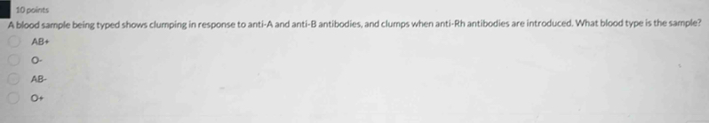 A blood sample being typed shows clumping in response to anti-A and anti-B antibodies, and clumps when anti-Rh antibodies are introduced. What blood type is the sample?
AB+
n
AB
O+