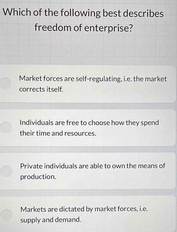 Which of the following best describes
freedom of enterprise?
Market forces are self-regulating, i.e. the market
corrects itself.
Individuals are free to choose how they spend
their time and resources.
Private individuals are able to own the means of
production.
Markets are dictated by market forces, i.e.
supply and demand.