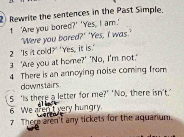 Rewrite the sentences in the Past Simple. 
1 ‘Are you bored?’ ‘Yes, I am.’ 
‘Were you bored?’ ‘Yes, I was.’ 
2 ‘Is it cold?’ ‘Yes, it is.’ 
3 ‘Are you at home?’ ‘No, I’m not.’ 
4 There is an annoying noise coming from 
downstairs. 
5 ‘Is there a letter for me?’ ‘No, there isn’t.’ 
6 We aren't very hungry. 
7 There aren't any tickets for the aquarium.