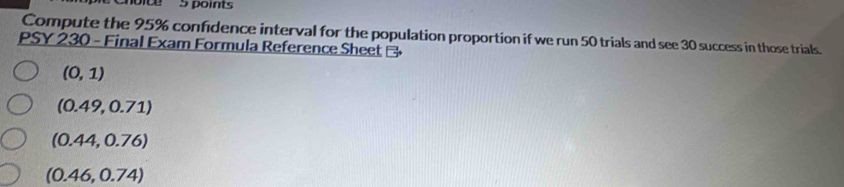 oice 5 points
Compute the 95% confidence interval for the population proportion if we run 50 trials and see 30 success in those trials.
PSY 230 - Final Exam Formula Reference Sheet
(0,1)
(0.49,0.71)
(0.44,0.76)
(0.46,0.74)