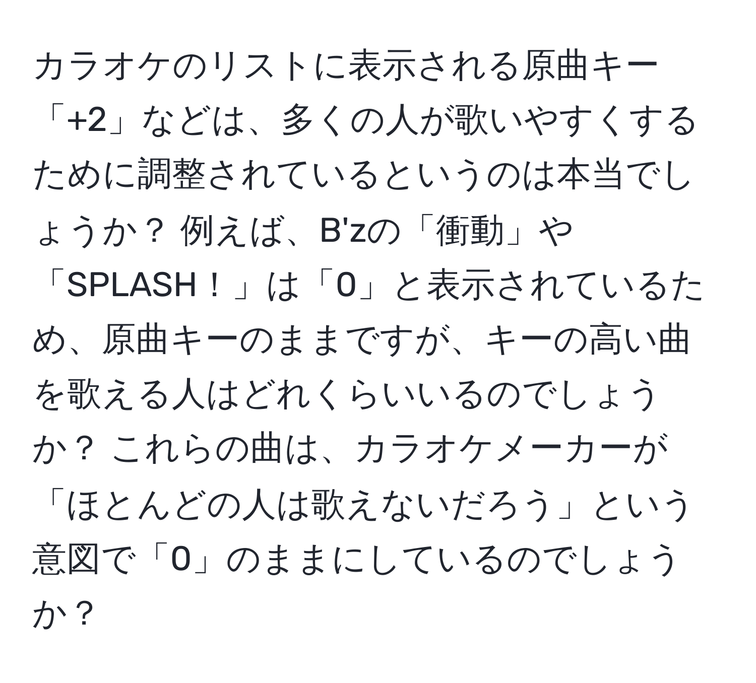 カラオケのリストに表示される原曲キー「+2」などは、多くの人が歌いやすくするために調整されているというのは本当でしょうか？ 例えば、B'zの「衝動」や「SPLASH！」は「0」と表示されているため、原曲キーのままですが、キーの高い曲を歌える人はどれくらいいるのでしょうか？ これらの曲は、カラオケメーカーが「ほとんどの人は歌えないだろう」という意図で「0」のままにしているのでしょうか？