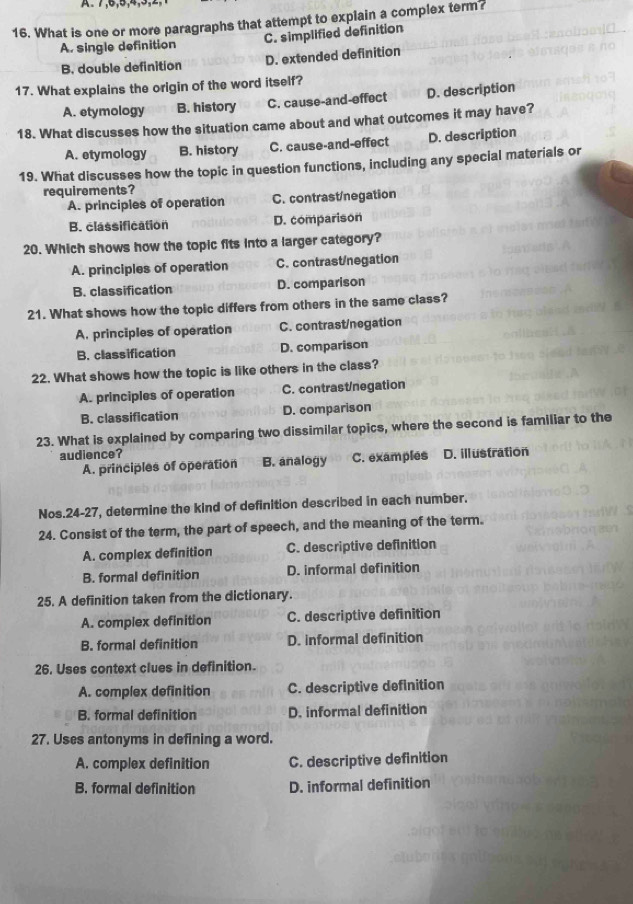 What is one or more paragraphs that attempt to explain a complex term?
A. single definition C. simplified definition
B. double definition D. extended definition
17. What explains the origin of the word itself?
A. etymology B. history C. cause-and-effect D. description
18. What discusses how the situation came about and what outcomes it may have?
A. etymology B. history C. cause-and-effect D. description
19. What discusses how the topic in question functions, including any special materials or
requirements?
A. principles of operation C. contrast/negation
B. classification D. comparison
20. Which shows how the topic fits into a larger category?
A. principles of operation C. contrast/negation
B. classification D. comparison
21. What shows how the topic differs from others in the same class?
A. principles of operation C. contrast/negation
B. classification D. comparison
22. What shows how the topic is like others in the class?
A. principles of operation C. contrast/negation
B. classification D. comparison
23. What is explained by comparing two dissimilar topics, where the second is familiar to the
audience? C. examples D. illustration
A. principles of operation B. analogy
Nos.24-27, determine the kind of definition described in each number.
24. Consist of the term, the part of speech, and the meaning of the term.
A. complex definition C. descriptive definition
B. formal definition D. informal definition
25. A definition taken from the dictionary.
A. complex definition C. descriptive definition
B. formal definition D. informal definition
26. Uses context clues in definition.
A. complex definition C. descriptive definition
B. formal definition D. informal definition
27. Uses antonyms in defining a word.
A. complex definition C. descriptive definition
B. formal definition D. informal definition