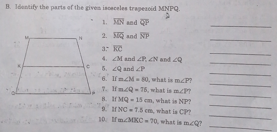 Identify the parts of the given isosceles trapezoid MNPQ. 
1. overline MN and overline QP
_ 
2. overline MQ
and overline NP
_ 
_ 
3. overline KC
_ 
4. ∠ M and ∠ P, ∠ N and ∠ Q
_ 
5. ∠ Q and ∠ P
_ 
6. If m∠ M=80 , what is m∠ P
_ 
7. If m∠ Q=75 , what is m∠ P ? 
_ 
8. If MQ=15cm , what is NP? 
_ 
9. If NC=7.5cm , what is CP? 
_ 
10. If m∠ MKC=70 , what is m∠ Q