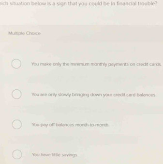 hich situation below is a sign that you could be in financial trouble?
Multiple Choice
You make only the minimum monthly payments on credit cards.
You are only slowly bringing down your credit card balances.
You pay off balances month -to-month
You have little savings.