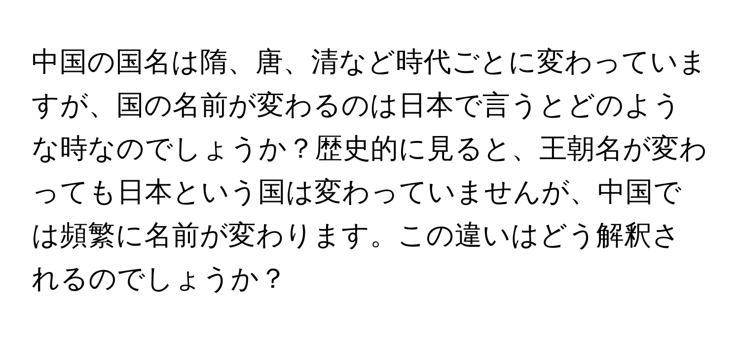 中国の国名は隋、唐、清など時代ごとに変わっていますが、国の名前が変わるのは日本で言うとどのような時なのでしょうか？歴史的に見ると、王朝名が変わっても日本という国は変わっていませんが、中国では頻繁に名前が変わります。この違いはどう解釈されるのでしょうか？