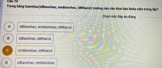 Cầu 10
Trong bảng bannhac(idBannhac, tenBannhac, idNhacsi) trường nào cần khai báo khóa cấm trùng lặp?
Chọn một đáp án đúng
A idBannhac, tenBannhac, idNhacsi
B idBannhac, idNhacsi
C tenBannhac, idNhacsi
D idBannhac, tenBannhac