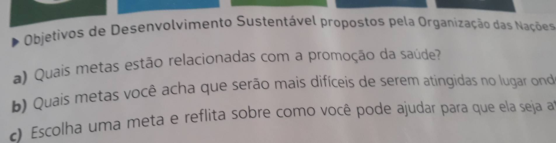 Objetivos de Desenvolvimento Sustentável propostos pela Organização das Nações 
a) Quais metas estão relacionadas com a promoção da saúde? 
b) Quais metas você acha que serão mais difíceis de serem atingidas no lugar ond 
c) Escolha uma meta e reflita sobre como você pode ajudar para que ela seja a