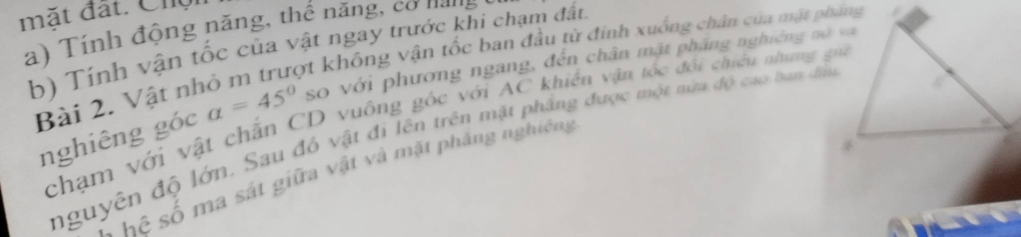 mặt đất. Chg 
a ính động năng, thể năng, co n a ng 
b) Tính vận tốc của vật ngay trước khi chạm đất. 
Bài 2. Vật nhỏ m trượt không vận tốc ban đầu từ đinh xuống chân của mặt pháng 
nghiêng góc alpha =45° so với phương ngang, đến chân mặt phầng nghiêng nó vaà 
chạm với vật chăn CD vuông góc với AC khiến vận tốc đội chiếu nhưng gui 
nguyên độ lớn. Sau đó vật đi lên trên mặt phầng được một nưa độ caợ ban đầu 
hệ số ma sát giữa vật và mặt phăng nghiêng