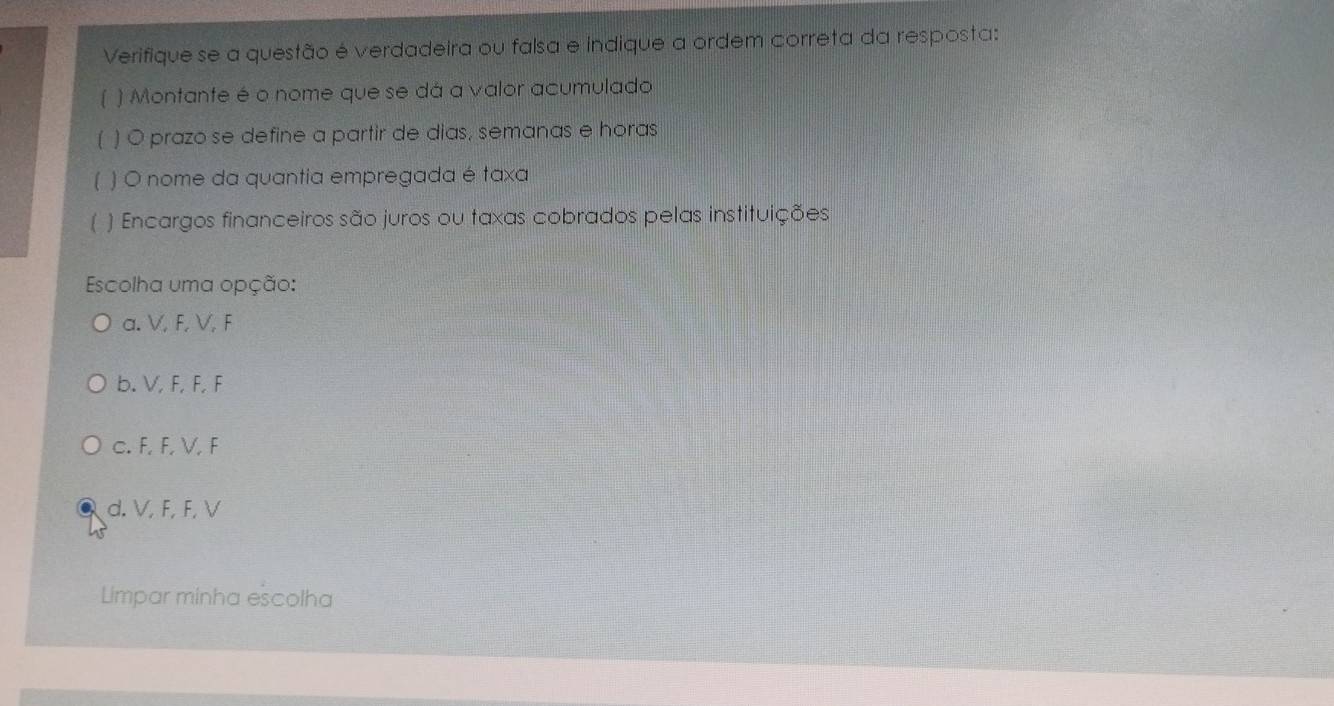 Verifique se a questão é verdadeira ou falsa e indique a ordem correta da resposta:
) Montante é o nome que se dá a valor acumulado
) O prazo se define a partir de dias, semanas e horas
) O nome da quantia empregada é taxa
) Encargos financeiros são juros ou taxas cobrados pelas instituições
Escolha uma opção:
a. V, F, V, F
b. V, F, F, F
c. F, F, V, F
d. V, F, F, V
Lmpar minha escolha