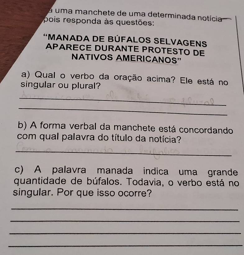 a uma manchete de uma determinada notícia 
pois responda às questões: 
'MANADA DE BÚFALOS SELVAGENS 
APARECE DURANTE PROTESTO DE 
NATIVOS AMERICANOS' 
a) Qual o verbo da oração acima? Ele está no 
singular ou plural? 
_ 
_ 
b) A forma verbal da manchete está concordando 
com qual palavra do título da notícia? 
_ 
c) A palavra manada indica uma grande 
quantidade de búfalos. Todavia, o verbo está no 
singular. Por que isso ocorre? 
_ 
_ 
_ 
_