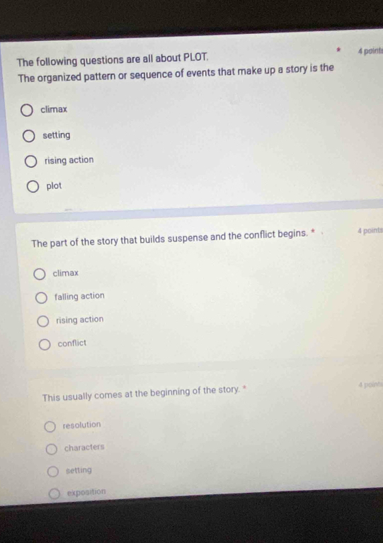 The following questions are all about PLOT. 4 points
The organized pattern or sequence of events that make up a story is the
climax
setting
rising action
plot
The part of the story that builds suspense and the conflict begins. * 4 points
climax
falling action
rising action
conflict
This usually comes at the beginning of the story. * 4 point
resolution
characters
setting
exposition